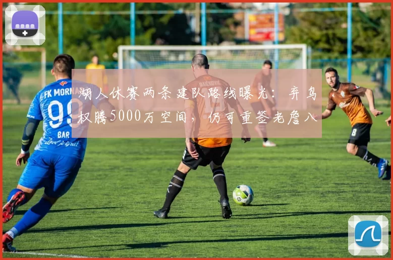 湖人休赛两条建队路线曝光:弃鸟权腾5000万空间,仍可重签老詹八村