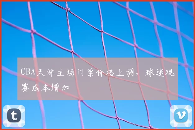 CBA天津主场门票价格上调，球迷观赛成本增加