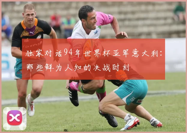 独家对话94年世界杯亚军意大利:那些鲜为人知的决战时刻