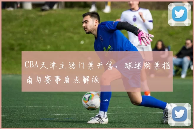 CBA天津主场门票开售,球迷购票指南与赛事看点解读