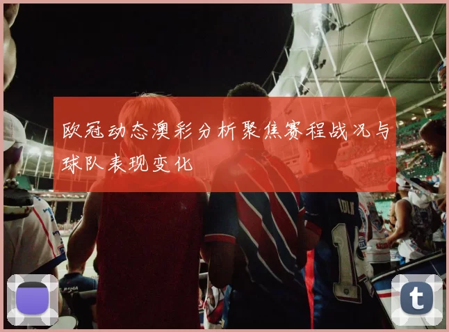 欧冠动态澳彩分析聚焦赛程战况与球队表现变化