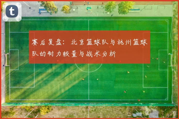 赛后复盘:北京篮球队与杭州篮球队的耐力较量与战术分析