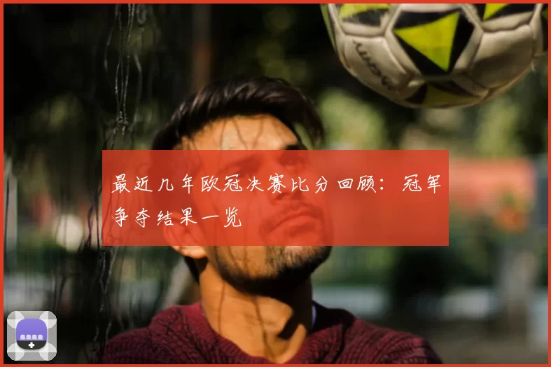 最近几年欧冠决赛比分回顾：冠军争夺结果一览