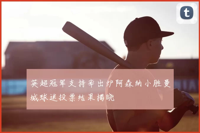 英超冠军支持率出炉阿森纳小胜曼城球迷投票结果揭晓