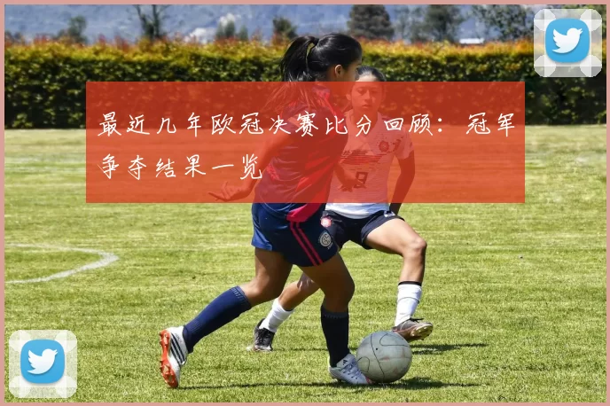 最近几年欧冠决赛比分回顾：冠军争夺结果一览