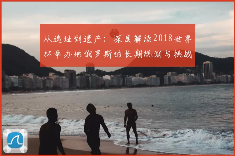 从选址到遗产:深度解读2018世界杯举办地俄罗斯的长期规划与挑战