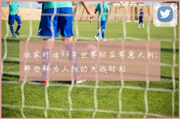 独家对话94年世界杯亚军意大利:那些鲜为人知的决战时刻