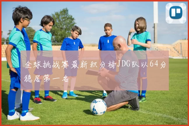 全球挑战赛最新积分榜JDG队以64分稳居第一名