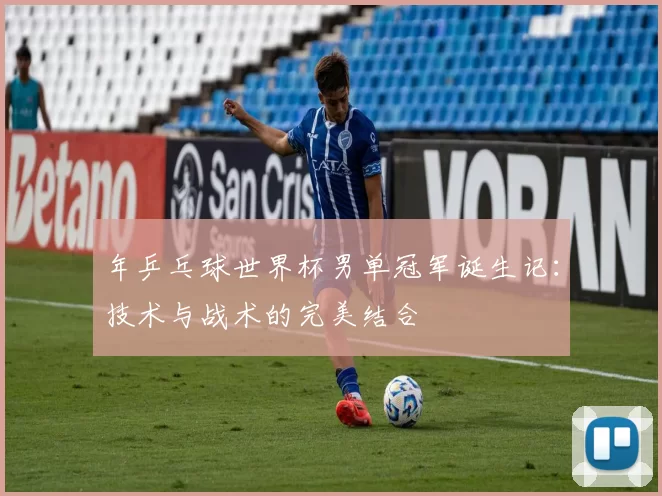 年乒乓球世界杯男单冠军诞生记:技术与战术的完美结合