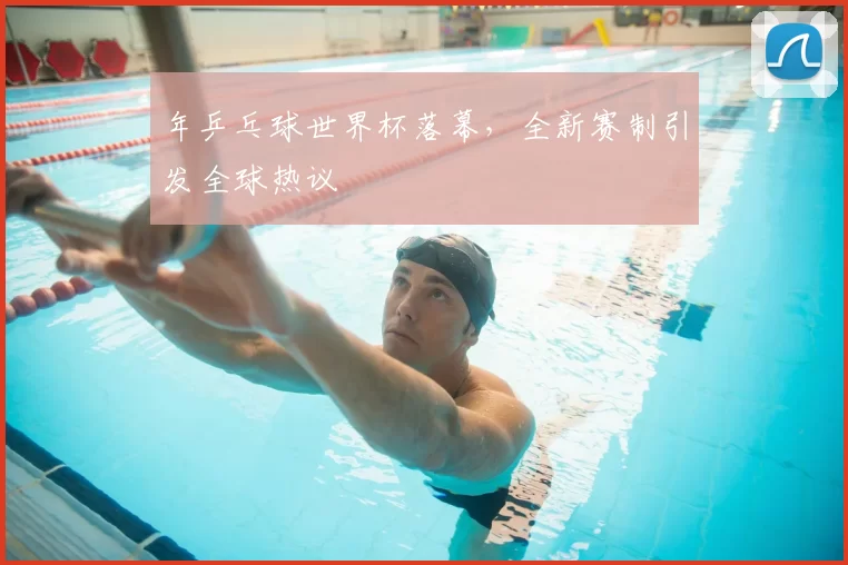 年乒乓球世界杯落幕，全新赛制引发全球热议