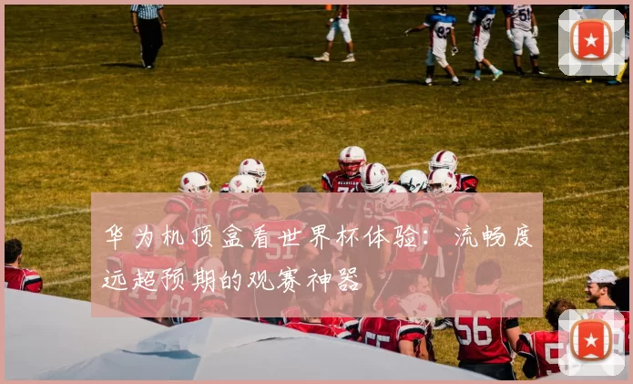 华为机顶盒看世界杯体验：流畅度远超预期的观赛神器