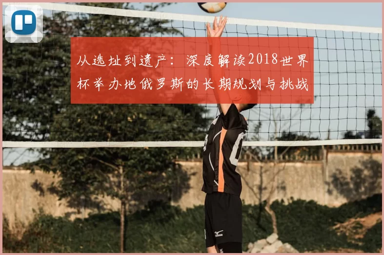 从选址到遗产：深度解读2018世界杯举办地俄罗斯的长期规划与挑战