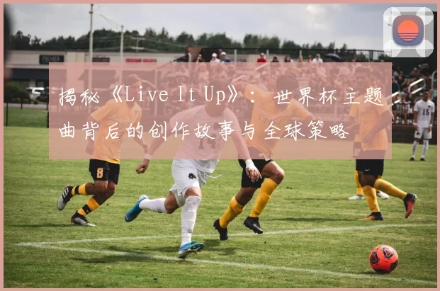 揭秘《Live It Up》：世界杯主题曲背后的创作故事与全球策略