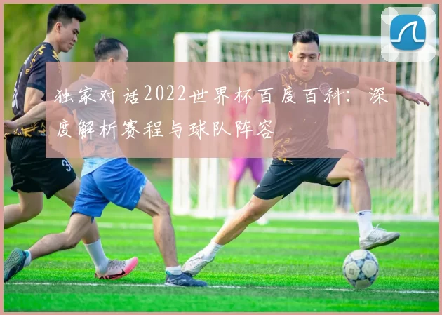 独家对话2022世界杯百度百科:深度解析赛程与球队阵容