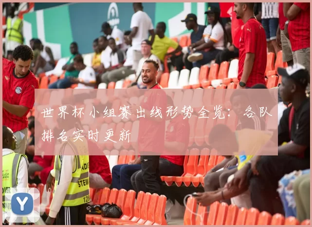 世界杯小组赛出线形势全览:各队排名实时更新