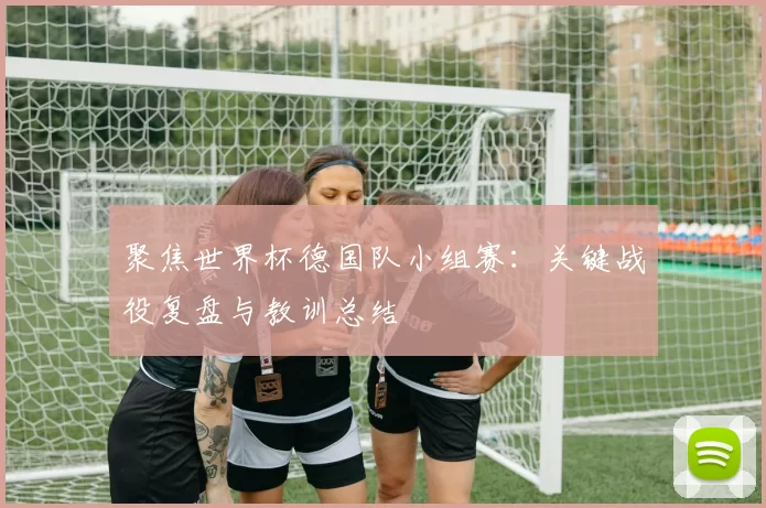 聚焦世界杯德国队小组赛：关键战役复盘与教训总结