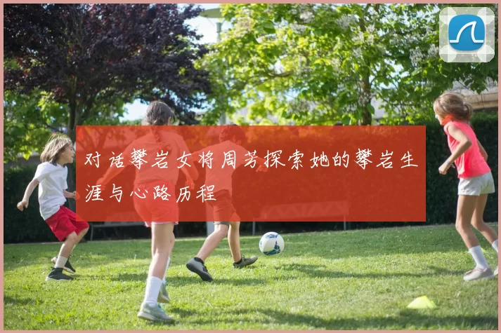 对话攀岩女将周芳探索她的攀岩生涯与心路历程