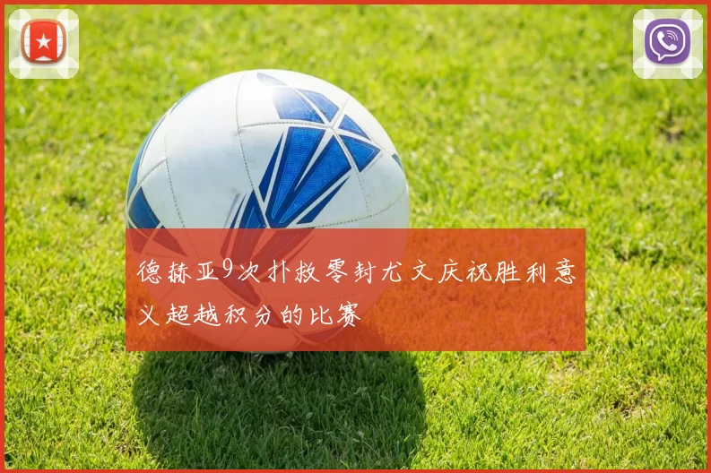 德赫亚9次扑救零封尤文庆祝胜利意义超越积分的比赛