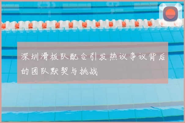 深圳滑板队配合引发热议争议背后的团队默契与挑战