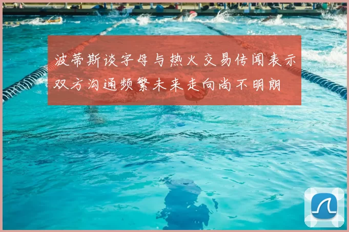波蒂斯谈字母与热火交易传闻表示双方沟通频繁未来走向尚不明朗