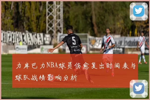 力库巴力NBA球员伤愈复出时间表与球队战绩影响分析