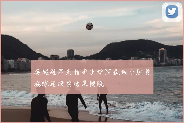 英超冠军支持率出炉阿森纳小胜曼城球迷投票结果揭晓