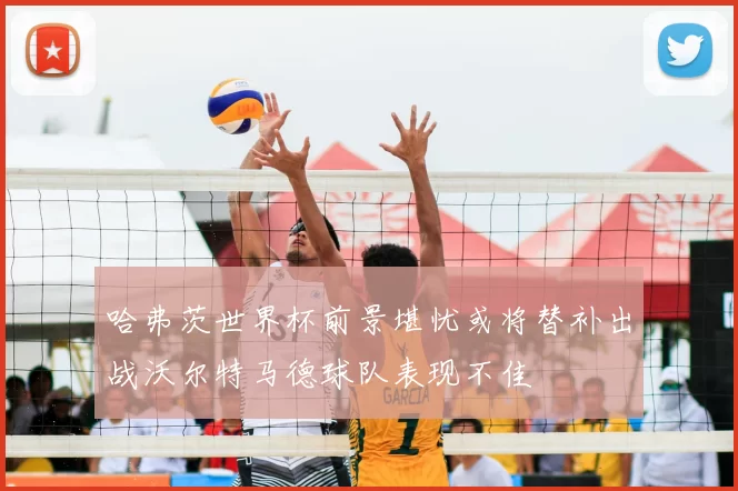 哈弗茨世界杯前景堪忧或将替补出战沃尔特马德球队表现不佳