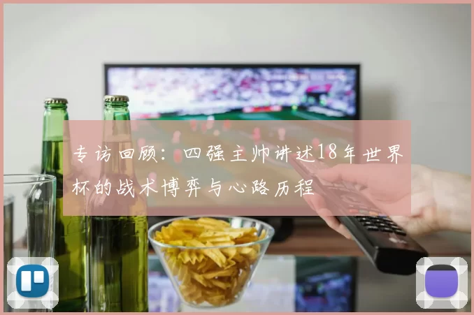 专访回顾:四强主帅讲述18年世界杯的战术博弈与心路历程