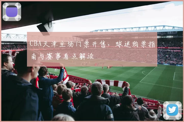 CBA天津主场门票开售，球迷购票指南与赛事看点解读