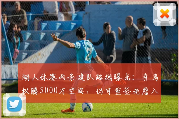 湖人休赛两条建队路线曝光:弃鸟权腾5000万空间,仍可重签老詹八村