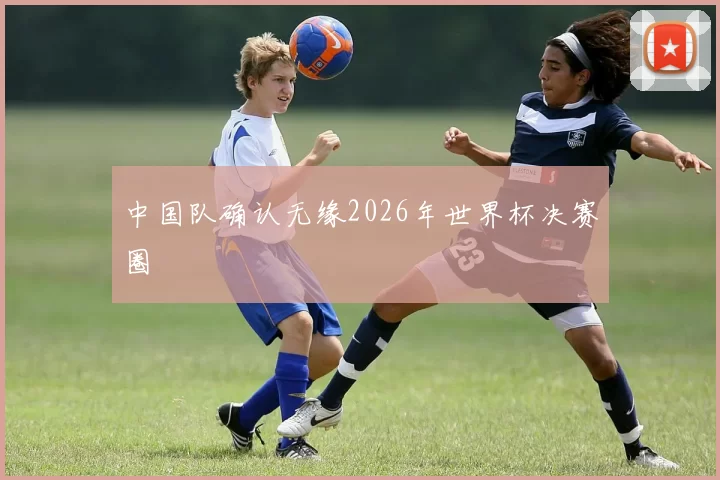 中国队确认无缘2026年世界杯决赛圈