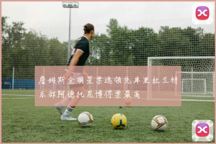 詹姆斯全明星票选领先库里杜兰特东部阿德托昆博得票最高