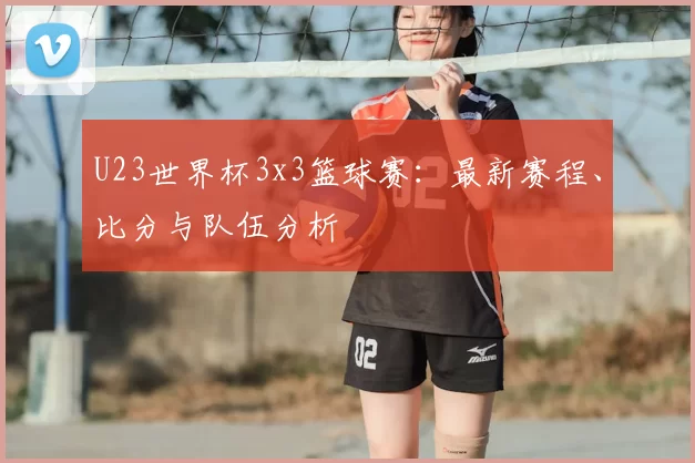 U23世界杯3x3篮球赛：最新赛程、比分与队伍分析