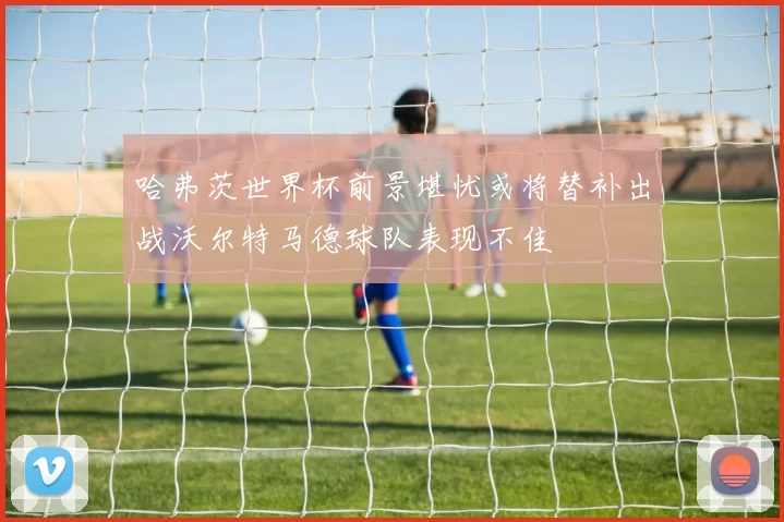 哈弗茨世界杯前景堪忧或将替补出战沃尔特马德球队表现不佳
