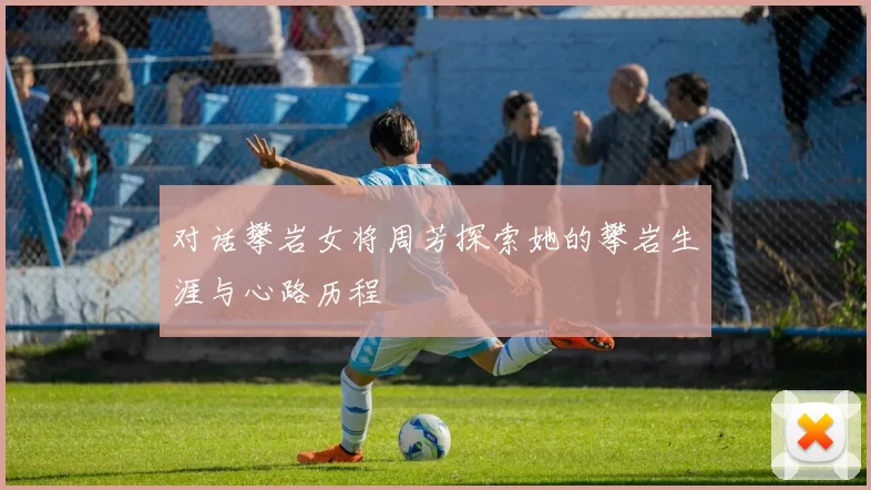 对话攀岩女将周芳探索她的攀岩生涯与心路历程